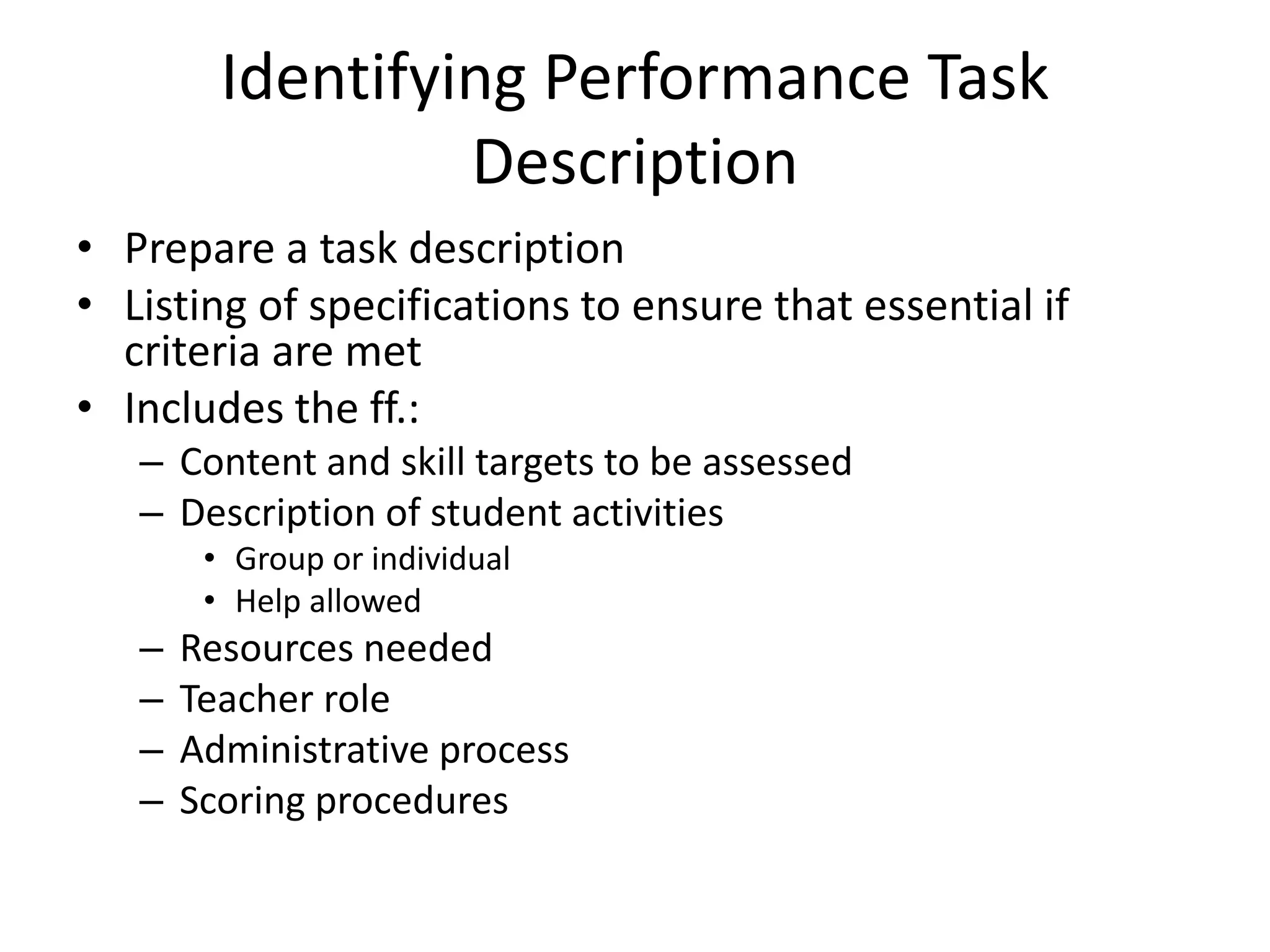 Identifying Performance Task
Description
• Prepare a task description
• Listing of specifications to ensure that essential if
criteria are met
• Includes the ff.:
– Content and skill targets to be assessed
– Description of student activities
• Group or individual
• Help allowed
– Resources needed
– Teacher role
– Administrative process
– Scoring procedures
 