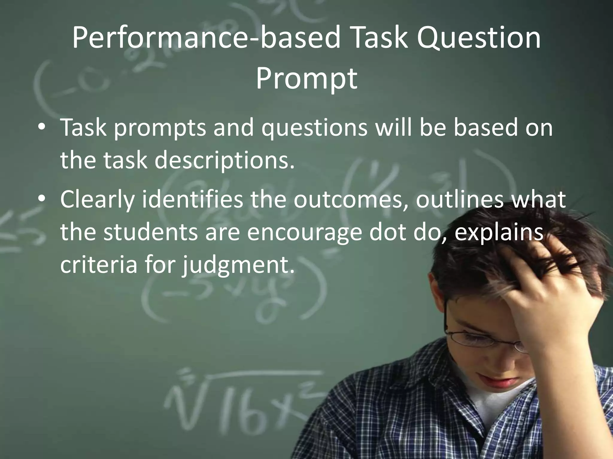 Performance-based Task Question
Prompt
• Task prompts and questions will be based on
the task descriptions.
• Clearly identifies the outcomes, outlines what
the students are encourage dot do, explains
criteria for judgment.
 