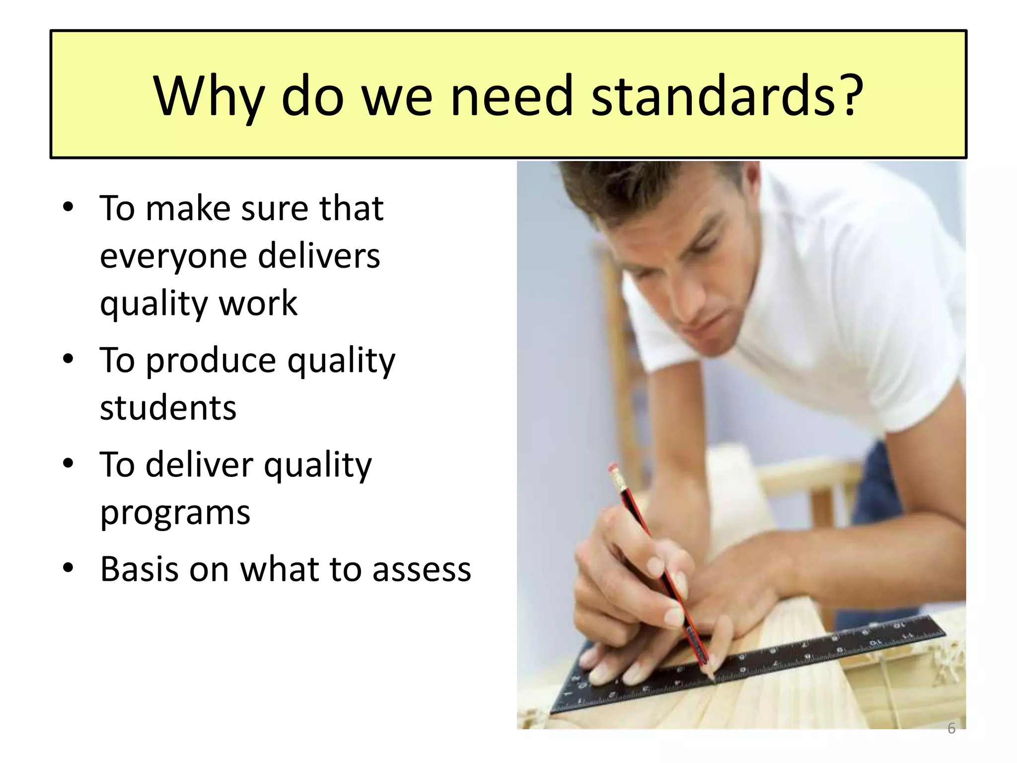 Why do we need standards?
• To make sure that
everyone delivers
quality work
• To produce quality
students
• To deliver quality
programs
• Basis on what to assess
6
 