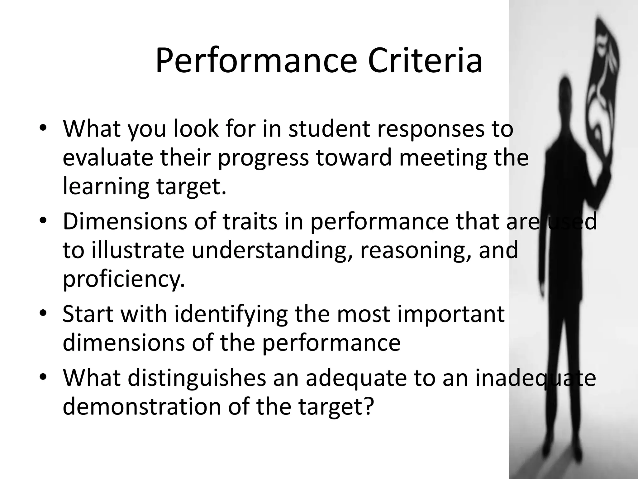 Performance Criteria
• What you look for in student responses to
evaluate their progress toward meeting the
learning target.
• Dimensions of traits in performance that are used
to illustrate understanding, reasoning, and
proficiency.
• Start with identifying the most important
dimensions of the performance
• What distinguishes an adequate to an inadequate
demonstration of the target?
 