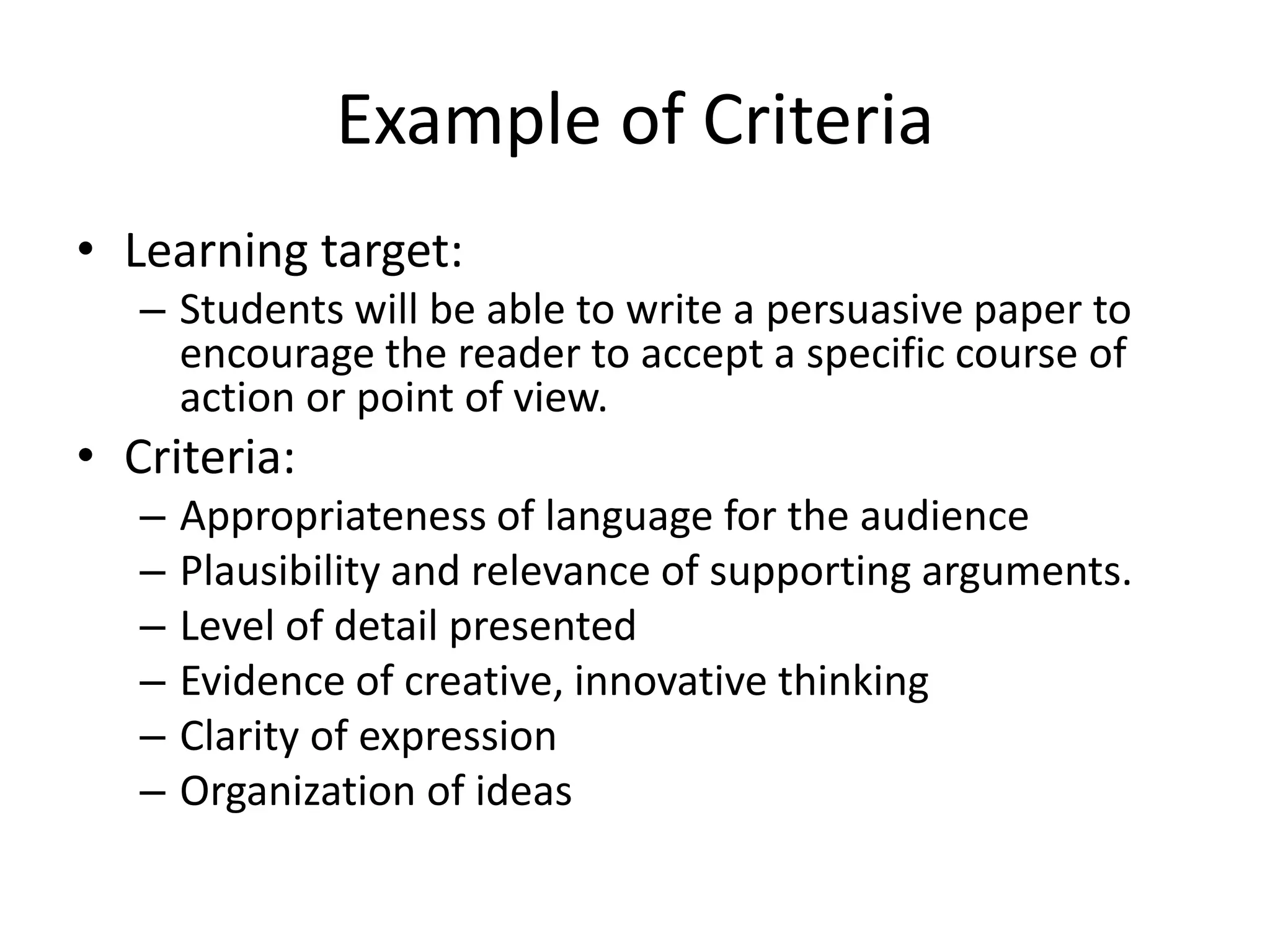 Example of Criteria
• Learning target:
– Students will be able to write a persuasive paper to
encourage the reader to accept a specific course of
action or point of view.
• Criteria:
– Appropriateness of language for the audience
– Plausibility and relevance of supporting arguments.
– Level of detail presented
– Evidence of creative, innovative thinking
– Clarity of expression
– Organization of ideas
 