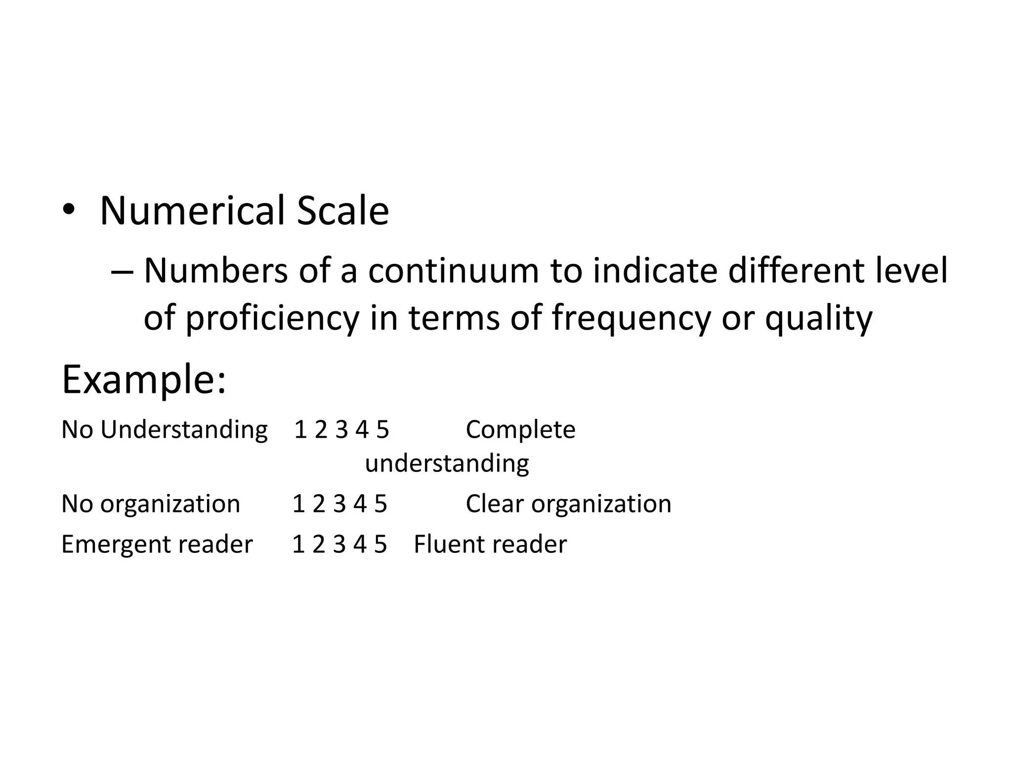 • Numerical Scale
– Numbers of a continuum to indicate different level
of proficiency in terms of frequency or quality
Example:
No Understanding 1 2 3 4 5 Complete
understanding
No organization 1 2 3 4 5 Clear organization
Emergent reader 1 2 3 4 5 Fluent reader
 