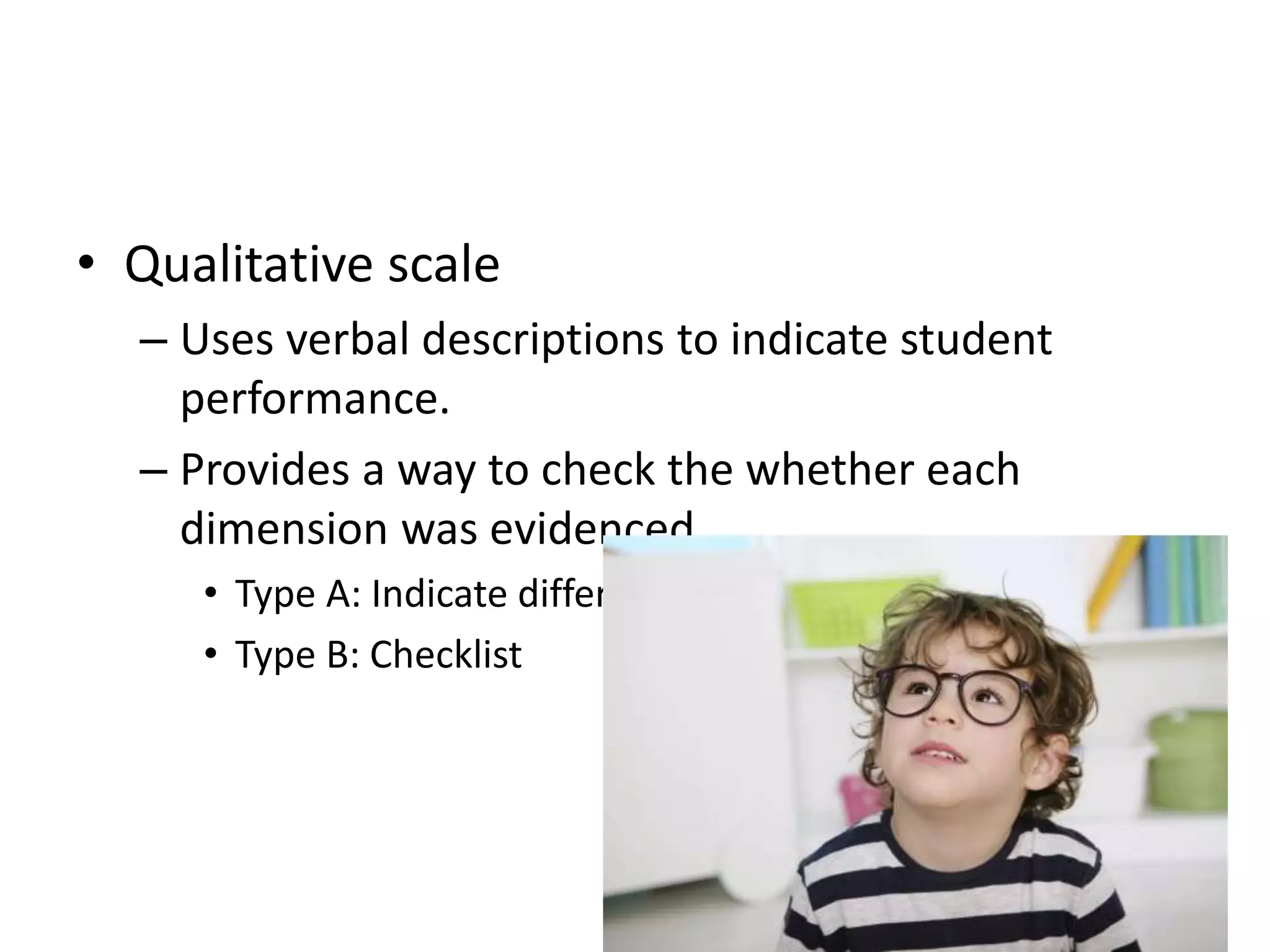 • Qualitative scale
– Uses verbal descriptions to indicate student
performance.
– Provides a way to check the whether each
dimension was evidenced.
• Type A: Indicate different gradations of the dimension
• Type B: Checklist
 
