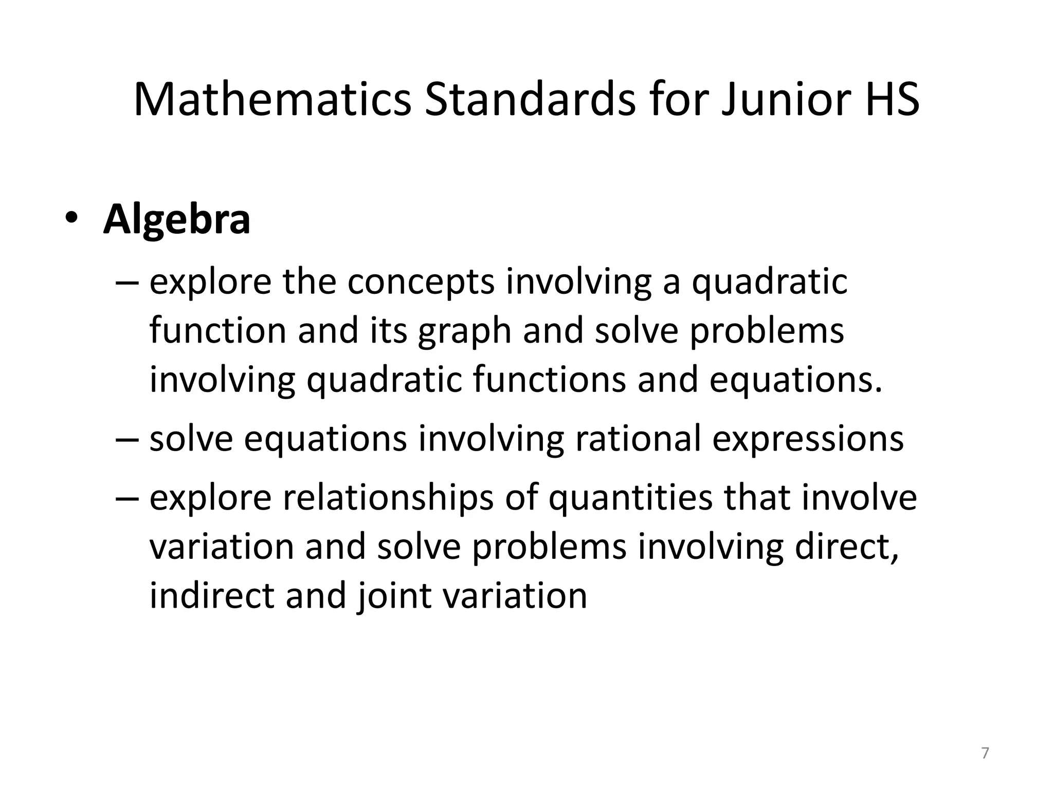 Mathematics Standards for Junior HS
• Algebra
– explore the concepts involving a quadratic
function and its graph and solve problems
involving quadratic functions and equations.
– solve equations involving rational expressions
– explore relationships of quantities that involve
variation and solve problems involving direct,
indirect and joint variation
7
 