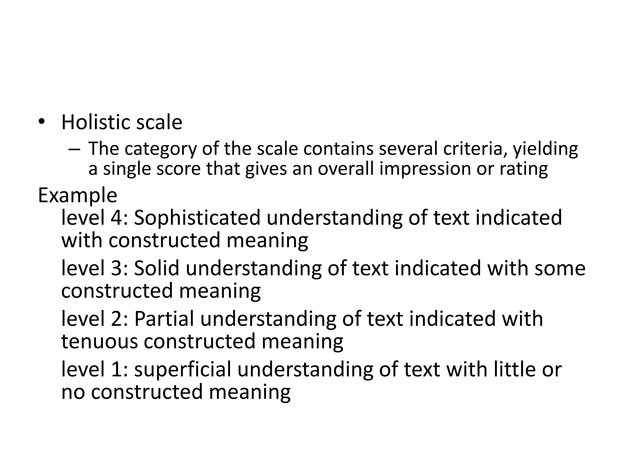 • Holistic scale
– The category of the scale contains several criteria, yielding
a single score that gives an overall impression or rating
Example
level 4: Sophisticated understanding of text indicated
with constructed meaning
level 3: Solid understanding of text indicated with some
constructed meaning
level 2: Partial understanding of text indicated with
tenuous constructed meaning
level 1: superficial understanding of text with little or
no constructed meaning
 