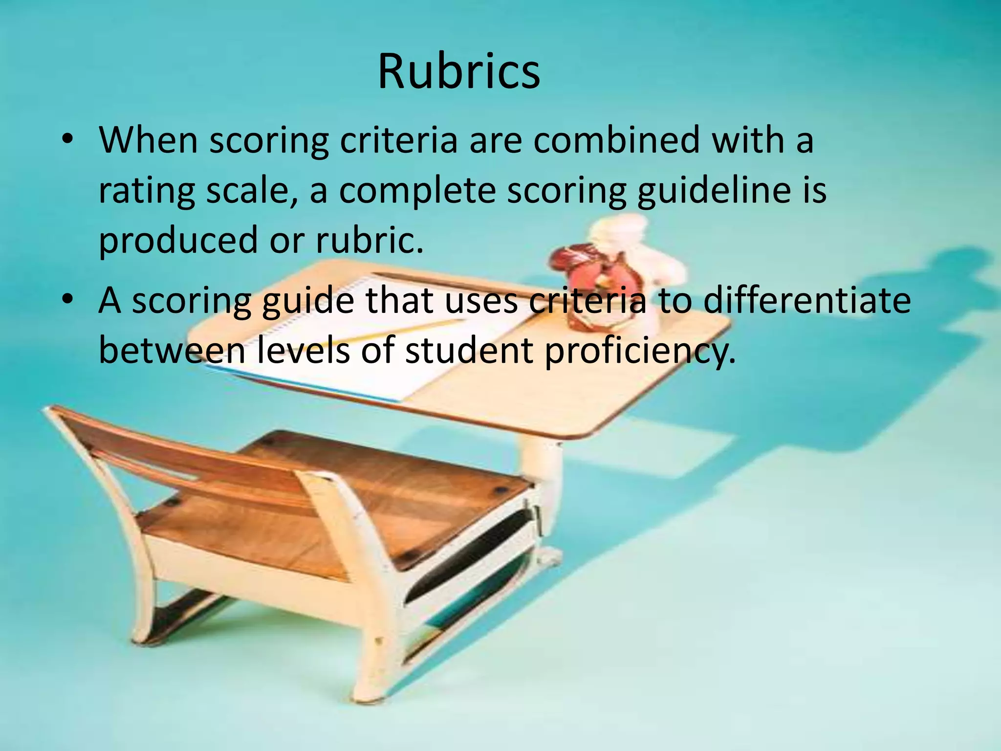 Rubrics
• When scoring criteria are combined with a
rating scale, a complete scoring guideline is
produced or rubric.
• A scoring guide that uses criteria to differentiate
between levels of student proficiency.
 