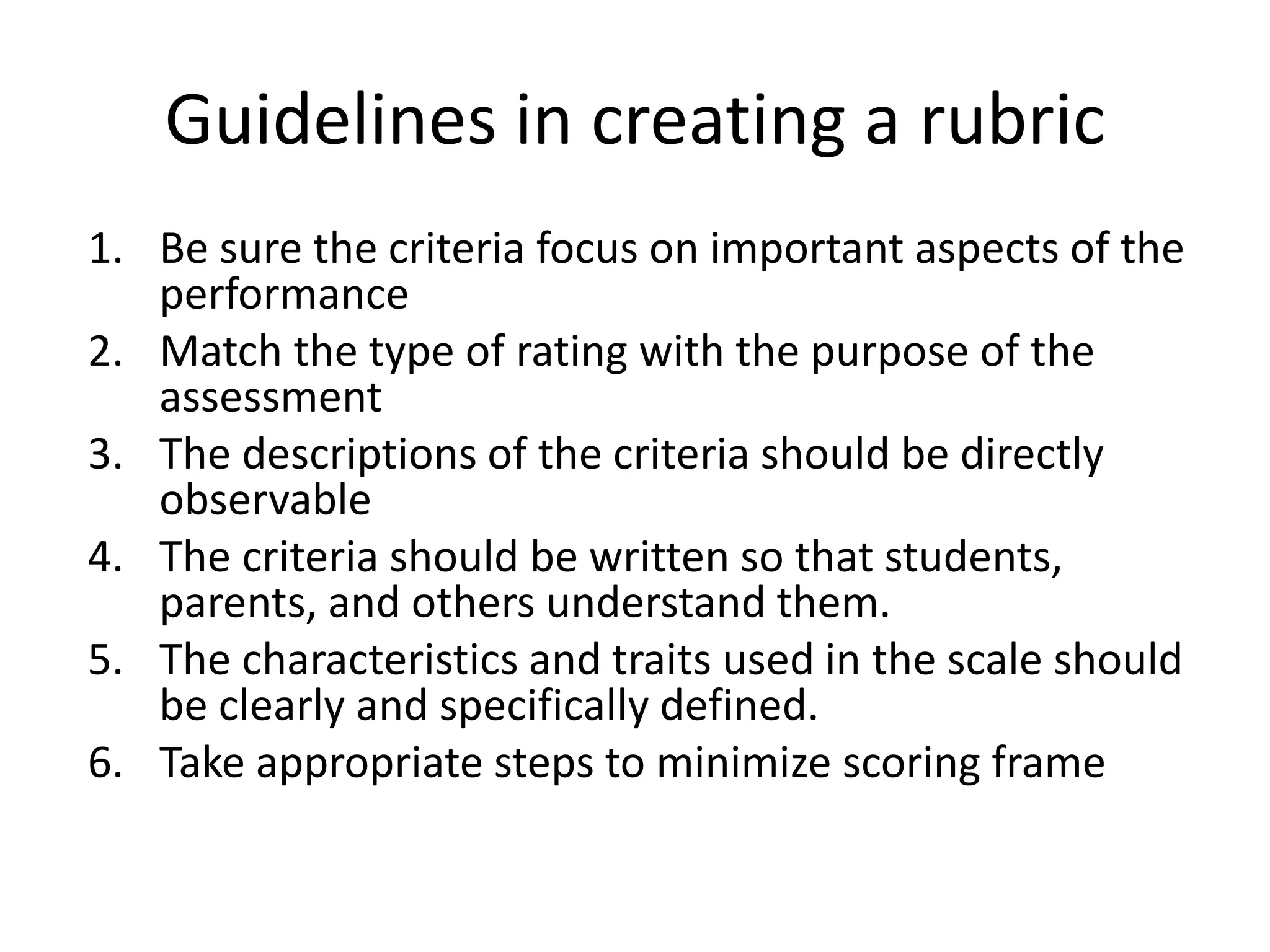 Guidelines in creating a rubric
1. Be sure the criteria focus on important aspects of the
performance
2. Match the type of rating with the purpose of the
assessment
3. The descriptions of the criteria should be directly
observable
4. The criteria should be written so that students,
parents, and others understand them.
5. The characteristics and traits used in the scale should
be clearly and specifically defined.
6. Take appropriate steps to minimize scoring frame
 