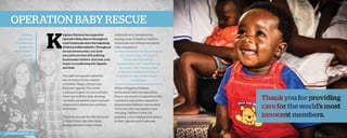 operation baby rescue
Jonathan
and Kristen
Chambers are
honored at
the President’s
Council,
May 2013.

K

ingdom Partners has supported
Operation Baby Rescue throughout
rural Guatemala since the beginning
of this incredible initiative. Throughout
the last several years, you have
rescued more than 100 suffering
Guatemalan children. And now, your
impact is overflowing into Uganda
and Haiti.
Your gifts have greatly aided the
rescue center on the campus
of Destiny Village of Hope near
Kampala, Uganda. The center
continues to grow as a second baby
dorm was built this year, allowing
our staff to provide for twice as many
abandoned children rescued from
local slums.
This year also saw the official launch
of World Help’s Operation Baby
Rescue initiative in Haiti, where

2013 Impact Report | 18

malnutrition is considered the
leading cause of death in children.
Vena is just one of those rescued by
your compassion.
At 2 years of age, Vena came
to our rescue center in
Ouanaminthe, Haiti, weighing only
10 pounds. After several weeks
of intensive nutrition therapy, he
took his first steps toward health . . .
toward hope.
Without Kingdom Partners’
involvement with Operation Baby
Rescue, we would not experience the
current success of this outreach in
impoverished Haitian communities.
You’re not only rescuing lives and
restoring children to their full
potential; you’re helping write history
in Haiti, Uganda, and Guatemala.

 