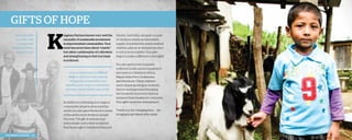 Gifts of hope
Paul and Billie
Szumiak with
a wheelchair
recipient in Peru,
November 2013.

K

ingdom Partners knows very well the
necessity of sustainable investment
in impoverished communities. Your
work has never been about “charity”
but rather a philosophy of cultivation
and strengthening so that true hope
is achieved.

Your contributions to Gifts of
Hope in 2013 are now helping
struggling communities and
families grow closer to a healthier,
stronger, more holistic way of life.

In addition to investing in ecological
community projects all around the
world, you also gave livestock to some
of the earth’s most destitute people
this year. The gift of animals may
seem simple, but to their recipients,
they’re enough to transform lives and
2013 Impact Report | 22

futures. Just think, one goat or a pair
of chickens means an immediate
supply of nutrition for malnourished
children, plus an in-demand product
to sell in local markets. Your gifts
begin to make a difference overnight!
You also gave school supplies,
uniforms, books, sports equipment,
and more to children in Africa,
Nepal, India, Peru, Guatemala,
and Honduras. These children
aren’t simply growing as students;
they’re working toward breaking
the threshold of poverty that has
enslaved their families for centuries.
Your gifts cannot be downplayed.
Thank you for changing lives . . . for
bringing hope where little exists.

 