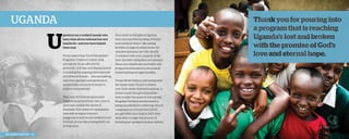 Uganda

U

gandans are a resilient people who
have risen above national loss and
heartache—and you have helped
them soar.
From supporting “Good Samaritan”
Forgotten Children Centers, that
provide for those affected by
genocide, civil war, and displacement,
to funding the ongoing development
of children’s homes . . . you are making
sure that Uganda’s next generation
receives the resources it needs to
achieve full potential.
This year, 100 former sponsored
children launched their own church
plant just outside the slums of
Kampala. Your years of compassion
have left an impact beyond
imagination and we are thrilled to see
the fruit of your labor being lived out
in their lives.

2013 Impact Report | 26

Your most recent gifts in Uganda
have included the backing of brandnew medical clinics—life-saving
facilities in regions where even the
simplest sickness can turn deadly.
Combined with your support of the
new Operation Baby Rescue outreach,
these new healthcare amenities will
bring total restoration to thousands
while building stronger families.
Today, World Help is celebrating with
the Saints Gate Church in Katwe
over their nearly finished building—a
dream many thought impossible—
now a reality because of your giving.
Kingdom Partners’ involvement is
being manifested in a thriving church
congregation of more than 2,000
people! With your help in 2013, they
were able to begin the process of
installing an updated window system.

 