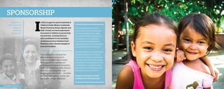 Sponsorship
Sandra Perry
with sponsored
children in
Honduras,
February 2013.

I

n 2013, you gave to care for hundreds of
children in India, Mexico, Guatemala,
Nepal, Honduras, Kenya, Uganda, and
Haiti. Overall, you have empowered
thousands of children to pursue their
full potential—potential that is so
often annihilated by the hardships
of extreme poverty. Daniela is from
Honduras, and a vibrant example of
your love in action.

Take a moment to consider the
difference you have made by
investing in children like Daniela.
By bringing them into safe and
nurturing environments, filling their
bellies, providing them with medical
attention, educating them, and
modeling the love of God . . . you have
rewritten their futures—one by one—
into stories of hope. Thank you.

2013 Impact Report | 4

When Daniela was just 6 years
old, her father was murdered and
his body brutalized. The tragedy
traumatized Daniela, leaving scars
too deep for her to understand.
As she tried to comprehend the
magnitude of such evil, she became
paralyzed by extreme loneliness.
But sponsorship poured healing into
Daniela’s broken world. “At ‘Jesus,
Friend of the Children,’ my teachers
and classmates were always by my
side, giving me encouragement, love,
and strength in my anguish. I have
gradually overcome this pain. I feel
this place is my second home.”
Daniela is now 9 years old and
excelling in her third-grade year.

 