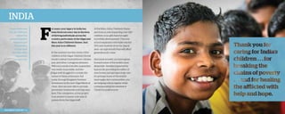 India
Bruce Patterson
and Jim Hofheinz
attend the
annual Kingdom
Partners golf
tournament
to help fund
the Maru Asha
expansion,
September 2013.

2013 Impact Report | 6

F

or years, your legacy in India has
been lived out every day in the lives
of thriving individuals across the
country, particularly at the Gilgal and
Maru Asha Children’s Homes. And
this year is no different.
In the summer months, many of the
children at the Gilgal Children’s Home
would contract typhoid fever, chicken
pox, and other contagious illnesses.
Without a medical facility, quarantine
was nearly impossible, and the
Gilgal staff struggled to contain the
spread of these sicknesses. But
today, through Kingdom Partners’
investment in the new Gilgal Medical
Clinic, they are now able to provide
prevention treatments and help save
lives. The completion of this project
is an answer to nearly a decade of
prayers from the Gilgal staff!

At the Maru Asha Children’s Home
and School, now impacting over 230
children, your gifts have brought
incredible development. The new
school expansion will make way for
300 new students from the Jaipur
area—an opportunity that will affect
generations to come.
And most recently, you have given
to reach some of the world’s most
desperate—families impacted by
leprosy. By providing the safety of
new homes and giving to help care
for perhaps some of the world’s
most neglected communities, you
are helping restore dignity while
communicating the renewal of
Christ’s boundless love.

 