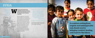 Syria
Jody and Mona
Thomason at
World Help’s
Board of
Directors dinner,

W

hen the world turned from the
complexities of Syria’s civil war, too
paralyzed and exhausted to respond,
you stepped in with overflowing
compassion.

October 2013.

Since the beginning of our Syrian
relief campaign, your involvement
has saved lives and provided care for
Syrian refugees demonstrating the
love of Christ. You gave to provide
food, clean water, blankets, clothing,
hygiene items, medicine, and more
to children and families who have
literally lost everything. And this
Christmas, you aided greatly in
the printing and distribution of
250,000 illustrated children’s Bible
storybooks throughout dozens of
refugee communities.

2013 Impact Report | 10

“We are sure [God] is using our
efforts to bring peace into the
hearts of many. We are happy to
work with you on bringing more
help to these families who are at
a point where they have almost
nothing left to hope for.”
	
—National partner

Over the last year, you refused to look
away, but gave in faith, trusting God to
use your gifts to mend lives.

 