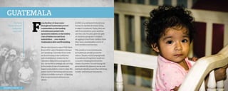 Guatemala
The Rand
Family serves in
Guatemala,
August 2012.

F

rom the flow of clean water
throughout Guatemala’s poorest
communities, to the bustling
schoolhouses packed with
sponsored children, to the healthy
cries of babies rescued from
malnutrition . . . your work in
Guatemala is alive and flourishing.
We are also proud to report that three
floors of St. Luke’s Hospital in Zacapa
are operating. Currently, these units
are functioning as the nutritional
and rehabilitation centers for the
Operation Baby Rescue program. In
fact, the facility is strategically serving
in the midst of one of Guatemala’s
largest malnutrition crises to date. We
praise God for the timing and success
of this incredible outreach—a blessing
that would not exist without your
efforts.

2013 Impact Report | 12

In 2013, you partnered to build new
homes for families formerly living
in abject conditions. Today, they are
safe from predators, poor weather,
and the cold. You also gave the gifts
of chickens and goats to families
struggling to feed their children. Now
they have a sustainable source of
both nutrition and income.
The results of your investments
in Guatemala are felt across the
nation. Thank you for helping build
foundations of long-term health for
a country breaking free from the
chains of poverty. You are laying the
groundwork for physical, social, and
spiritual infrastructures that will bring
holistic well-being to thousands.

 