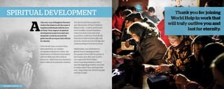 Spiritual Development

A

t the very core of Kingdom Partners’
work is the desire to stir the souls of
hopeless individuals with the love
of Christ. Your support of spiritual
development projects in dark and
desperate countries around the
globe has left an impact that will last
for eternity.
Over the last year, you have been
instrumental in our massive
evangelism initiative in China—the
distribution of USB drives formatted
with the Bible and other biblical
resources—which has the potential to
reach millions of university students.

2013 Impact Report | 16

You also funded the production
and distribution of Farsi Children’s
Bibles in Iran—a nation well known
for its hostility toward Christians—
where less than 2 percent of the
population confesses Christ. World
Help firmly believes these gifts will
pave the way for true knowledge and
understanding of God’s love in Iran.
Additionally, your dedication to
global church planting reaches
thousands of lives with the power of
the Gospel, year after year. In 2013,
you supported World Help’s
church-planting initiatives, which
saw the beginning of 8,200 churches
in China, India, Cuba, and Nepal this
year—impacting over 230,000 people
with the Gospel.

 