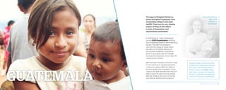 The legacy of Kingdom Partners is
woven throughout Guatemala—from
mountaintop villages to ash-laden
landfills. Thank you for your ongoing
support of Hope of Life’s efforts
in some of Guatemala’s most
impoverished communities.
In 2014 alone, St. Luke’s Hospital has
served 3,000 Guatemalans suffering
from treatable illnesses to life-threatening
injuries. The staff has doubled in
size over the course of a year, which
has been an incredible blessing as
the number of patients continues to
grow. On any given day, the hospital
oversees the treatment of more than 40
malnourished children.
With the help of Kingdom Partners, Hope
of Life continues to expand operations
continue to expand. With the ability to
accommodate more volunteers on the
campus, the staff estimates that they are
able to reach 60 percent more people
with aid, medical care, and community
and spiritual development programs.
Overall, Hope of Life serves 500
children on a daily basis through
St. Luke’s, the children’s home,
Kelly’s House, causelife village,
and other outreaches. Kingdom
Partners is literally changing the
course of futures in Guatemala!
Erica Elmenhurst
plays with
children in
Guatemala.
2014 Impact Report | 20
 