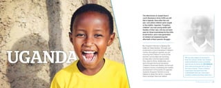 The aftershocks of Joseph Kony’s
Lord’s Resistance Army (LRA) are still
felt in Uganda. Years after the civil
war—one where children were caught
in the middle—Uganda’s “Forgotten
Children” are now young adults with
families of their own. Life has not been
easy for those traumatized by the LRA’s
brutal tactics, and a new generation
of children are experiencing the
aftermath of their parents’ struggle.
But Kingdom Partners is fighting the
battle for these families. Through your
investment in Good Samaritan Children’s
Centers throughout Uganda, you are
ensuring that children in some of the
poorest communities are receiving
an education and the opportunities
they need to thrive. Additionally, your
work through the Good Samaritan
Children’s Home and Destiny School and
Children’s Home is facilitating the healthy
development of thousands of Ugandan
students! Kingdom Partners is truly
helping to blaze the trail for a Uganda
that is stronger than ever before.
We are also happy to announce
that the rescue center you helped
build at Destiny is now complete
and serves as home for 20 children
who were previously left to die in
the slum streets. These children
have been rescued from the
unthinkable and can now enjoy
healthy childhoods filled with love.
2014 Impact Report | 28
 