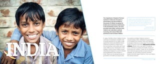 The magnitude of Kingdom Partners’
outreach in India over the years is
extraordinary and has resulted in
thousands of children escaping the
brutal cycle of poverty so well known
in this developing country. You have
provided clean water, nutritious food,
medical care, education, spiritual
nurturing, and a future filled with
promise for each of these children.
In Jaipur, the Maru Asha Children’s Home
continues to experience a healthy rate
of growth because of your gifts to help
expand the school and children’s home—
impacting hundreds of children from
the surrounding communities and local
slums. Without your investments in this
strategic ministry, these children would
otherwise be trapped in a cycle of despair
and hopelessness all too familiar in
India. Thank you for paving the way for
generations of health and opportunity.
“Many young lives have been built up and
have left Gilgal equipped and capable to stand
on their own feet. The lives molded here at
Gilgal Orphan Home Churachandpur India
would otherwise be broken lives.”
– James Lalrobul
National Partner, India
Our partners at Gilgal Children’s Home in
Churachandpur, India, celebrated the graduation
of 23 students this summer—each one impacted
by Kingdom Partners in some way. This incredible
facility is home to more than 250 poverty-stricken
children. What’s more, your gift of a medical
clinic continues to protect the health of each of
these precious children. Thank you for providing
them with the opportunities to reach their full
potential. You are raising up future Christian
leaders that will impact India for Christ—an impact
that will last forever!
2014 Impact Report | 14
 