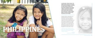 Last November, Typhoon Haiyan—the
largest tropical cyclone ever recorded—
tore through the Philippines, impacting
25 million people and killing more
than 6,000. Overnight, entire families,
villages, and livelihoods disappeared.
Typhoon Haiyan left this group of
pacific islands reeling, and without
food, clean water, or medical supplies.
Millions of Filipinos suddenly found
themselves at risk of death.
Kingdom Partners responded to the
overwhelming need, through the
distribution of life-saving supplies in
communities utterly devastated by
Haiyan. If you had not interceded in this
crisis, there is no doubt that innocent
lives would have been lost on a large
scale. Thank you for preventing the
unthinkable for communities who had
already lost everything. Your legacy
of compassion will be lived out in the
Philippines for many years to come.
“Sometimes it was in the form of food
packs, other times with hygiene kits, and
another time with temporary roofing
materials and tarps.”
– Les Tilka
National Partner, Philippines
2014 Impact Report | 16
 