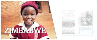AIDS has orphaned more than 1 million
children in Zimbabwe, and approximately
15 percent of the population is currently
infected with the deadly virus. This
crisis—complicated by a poor national
healthcare system, extreme inflation, and
an unstable political atmosphere—has
crippled Zimbabwe’s forward progress.
Yet there is more reason to hope for
Zimbabwe’s well-being than ever before.
Along with the vision of Kingdom Partners,
our national partner is laying the
groundwork for a generation of healthy
Zimbabwean children. With your help, we
were able to reach isolated communities
through the power of education, clean
water, and spiritual development.
What abject poverty had once threatened
to annihilate, Kingdom Partners is helping
to restore. Health, opportunity, sustainable
development, and a future filled with
hope—none of this would be possible
without your intentional gifts and prayers.
“The children [are] loved, cared for,
groomed and training to be future
leaders in Africa and be lifted
from poverty.”
– Albert Mavunga,
National Partner, Zimbabwe
2014 Impact Report | 18
 