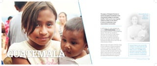 The legacy of Kingdom Partners is
woven throughout Guatemala—from
mountaintop villages to ash-laden
landfills. Thank you for your ongoing
support of Hope of Life’s efforts
in some of Guatemala’s most
impoverished communities.
In 2014 alone, St. Luke’s Hospital has
served 3,000 Guatemalans suffering
from treatable illnesses to life-threatening
injuries. The staff has doubled in
size over the course of a year, which
has been an incredible blessing as
the number of patients continues to
grow. On any given day, the hospital
oversees the treatment of more than 40
malnourished children.
With the help of Kingdom Partners, Hope
of Life continues to expand operations
continue to expand. With the ability to
accommodate more volunteers on the
campus, the staff estimates that they are
able to reach 60 percent more people
with aid, medical care, and community
and spiritual development programs.
Overall, Hope of Life serves 500
children on a daily basis through
St. Luke’s, the children’s home,
Kelly’s House, causelife village,
and other outreaches. Kingdom
Partners is literally changing the
course of futures in Guatemala!
Erica Elmenhurst
plays with
children in
Guatemala.
2014 Impact Report | 20
 