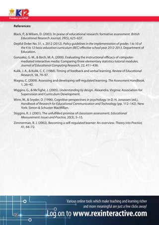 Pointers on KPUP 
12 
References: 
Black, P.,  Wiliam, D. (2003). In praise of educational research: formative assessment. British 
Educational Research Journal, 29(5), 623–637. 
DepEd Order No. 31, s. 2012 (2012). Policy guidelines in the implementation of grades 1 to 10 of 
the K to 12 basic education curriculum (BEC) e ective school year 2012-2013. Department of 
Education. 
Gonzalez, G. M.,  Birch, M. A. (2000). Evaluating the instructional e cacy of computer- 
mediated interactive media: Comparing three elementary statistics tutorial modules. 
Journal of Educational Computing Research, 22, 411–436. 
Kulik, J. A.,  Kulik, C. C. (1988). Timing of feedback and verbal learning. Review of Educational 
Research, 58, 79–97. 
Magno, C. (2009). Assessing and developing self-regulated learning. The Assessment Handbook, 
1, 26–42. 
Wiggins, G.,  McTighe, J. (2005). Understanding by design. Alexandra, Virginia: Association for 
Supervision and Curriculum Development. 
Winn, W.,  Snyder, D. (1996). Cognitive perspectives in psychology. In D. H. Jonassen (ed.), 
Handbook of Research for Educational Communication and Technology (pp. 112–142). New 
York: Simon  Schuster MacMillan. 
Stiggins, R. J. (2001). The unful lled promise of classroom assessment. Educational 
Measurement: Issues and Practice, 20(3), 5–15. 
Zimmerman, B. J. (2002). Becoming a self-regulated learner: An overview. Theory into Practice, 
41, 64–72. 
 