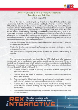 Pointers on KPUP 
13 
A Closer Look on How to Develop Assessment 
Questions and Activities 
by Carlo Magno, PhD 
One of the most important competency of teachers is their ability to conduct proper 
assessment of student learning. This is even espoused by the American Federation of Teachers 
(AFT), National Council on Measurement and Evaluation (NCME), and National Education 
Association (NEA) in the United States. In the Philippines, the Department of Education (DepEd) 
has developed the National Competency Based Teaching Standards. Part of this standard is 
the  fth domain on “Planning, Assessing, and Reporting.” This competency refers to the 
alignment of assessment and planning activities. The dimension focuses on the use of assessment 
data to plan and revise teaching-learning plans; integration of assessment procedures in the 
plan and implementation of teaching-learning activities, and reporting of the learners’ actual 
achievement and behavior. The subdomains include: 
· The teacher communicates promptly and clearly the learners’ progress to parents, superiors, 
and to learners themselves. 
· The teacher develops and uses a variety of appropriate assessment strategies to monitor 
and evaluate learning. 
· The teacher monitors regularly and provides feedback on learners’ understanding of 
content. 
The assessment competencies developed by the AFT, NCME, and NEA provides a 
comprehensive set of standards on how teachers should practice assessment. This set of 
standards was developed in order to fully realize the bene ts of student assessment and address 
the problem of inadequate training of student assessment. There were seven principles drawn 
in the standards (AFT, NCME,  NEA, pp. 1–2): 
1. Teachers should be skilled in choosing assessment methods appropriate for 
instructional decisions. 
2. Teachers should be skilled in developing assessment methods appropriate for 
instructional decisions. 
3. Teachers should be skilled in administering, scoring, and interpreting the results of 
both externally-produced and teacher-produced assessment methods. 
4. Teachers should be skilled in using assessment results when making decisions 
about individual students, planning teaching, developing curriculum, and school 
improvement. 
5. Teachers should be skilled in developing valid student grading procedures which use 
student assessments.  