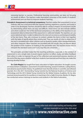 Pointers on KPUP 
16 
removing barriers to success. Professional learning communities are keen on focusing 
on results of e orts. The teachers make themselves conscious of the results of students’ achievement and use them to improve students’ learning. 
Principle 6: Assessment is a technical competency. Teachers realize that assessment is not an 
ordinary skill, but a technical skill that requires training, experience, practice, and study in 
order to be developed. Teachers should be able to conduct analysis of assessment results 
by determining which items are easy and di cult, which items can discriminate abilities 
and which could not. Part of this technical competency is the ability of the teachers to use 
assessment data to determine if the assessment is valid and reliable. The teachers can use 
some statistical tools in order to determine the internal consistency and temporal stability 
of the test items. They ask a reviewer to content validate the items in their test together 
with the table of speci cations they constructed. They use results of a test to determine if 
the test is correlated with other criterion such as students’ grades, other standardized tests, 
and other measures. When teachers are provided with the results, they are literate about 
the position of the students by looking at the percentile rank. The teachers know how to 
interpret the standard scores and in any way they are converted. 
The principles provided imply that the teaching profession, especially in the conduct of 
assessment is not a simple task. It would require teachers to re ect, study, and allow feedback 
from others in order to improve. As part of the re ection and assessment process, teachers at 
the end of the day assess whether what their students have learned and how they can make this 
learning develop further. 
Dr. Carlo Magno has taught from basic education to higher education. He taught courses 
on measurement, evaluation, assessment of student learning, research methods, scaling theory, 
and advance psychometric theory. He published more than 85 articles in scienti c and refereed 
journals. He is the 2011 Outstanding Young Scientist by the National Academy of Science and 
Technology and the 2012 Global Young Scientist by the Global Science Academy. He has also 
received several awards for his excellence in teaching in De La Salle University, Manila. Dr. Magno 
has conducted various trainings to teachers and students in the  eld of education.  