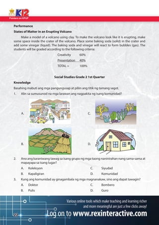 Pointers on KPUP 
22 
Performance 
States of Matter in an Erupting Volcano 
Make a model of a volcano using clay. To make the volcano look like it is erupting, make 
some space inside the crater of the volcano. Place some baking soda (solid) in the crater and 
add some vinegar (liquid). The baking soda and vinegar will react to form bubbles (gas). The 
students will be graded according to the following criteria: 
Creativity 60% 
Presentation 40% 
TOTAL = 100% 
Social Studies Grade 2 1st Quarter 
Knowledge 
Basahing mabuti ang mga pangungusap at piliin ang titik ng tamang sagot. 
1. Alin sa sumusunod na mga larawan ang nagpakita ng isang komunidad? 
2. Ano ang karaniwang tawag sa isang grupo ng mga taong naninirahan nang sama-sama at 
mapayapa sa isang lugar? 
A. Koleksyon C. Siyudad 
B. Kapaligiran D. Komunidad 
3. Kung ang komunidad ay ginagambala ng mga magnanakaw, sino ang dapat tawagin? 
A. Doktor C. Bombero 
B. Pulis D. Guro 
A. C. 
B. D. 
 