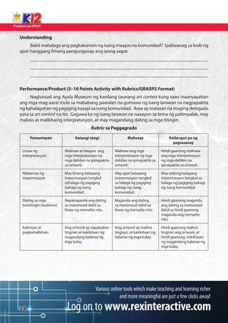 Pointers on KPUP 
24 
Understanding 
Bakit mahalaga ang pagkakaroon ng isang maayos na komunidad? Ipaliwanag sa loob ng 
apat hanggang limang pangungusap ang iyong sagot. 
__________________________________________________________________________ 
__________________________________________________________________________ 
__________________________________________________________________________ 
Performance/Product (5–10 Points Activity with Rubrics/GRASPS Format) 
Naglunsad ang Ayala Museum ng kanilang taunang art contest kung saan inaanyayahan 
ang mga mag-aaral mula sa mababang paaralan na gumawa ng isang larawan na nagpapakita 
ng kahalagahan ng pagiging kasapi sa isang komunidad. Ikaw ay inatasan na maging delegado 
para sa art contest na ito. Gagawa ka ng isang larawan na naaayon sa tema ng patimpalak, may 
malinis at malikhaing interpretasyon, at may magandang dating sa mga titingin. 
Rubric sa Paggagrado 
Pamantayan Katangi-tangi Mahusay Kailangan pa ng 
pagsasanay 
Linaw ng 
interpretasyon 
Malinaw at maayos ang 
mga interpretasyon ng 
mga dahilan na ipinapakita 
sa artwork. 
Malinaw ang mga 
interpretasyon ng mga 
dahilan na ipinapakita sa 
artwork. 
Hindi gaanong malinaw 
ang mga interpretasyon 
ng mga dahilan na 
ipinapakita sa artwork. 
Nilalaman ng 
impormasyon 
May limang batayang 
impormasyon tungkol 
sahalaga ng pagiging 
bahagi ng isang 
komunidad. 
May apat batayang 
impormasyon tungkol 
sa halaga ng pagiging 
bahagi ng isang 
komunidad. 
May tatlong batayang 
impormasyon tungkol sa 
halaga ng pagiging bahagi 
ng isang komunidad. 
Dating sa mga 
tumitingin (audience) 
Napakaganda ang dating 
sa manonood dahil sa 
linaw ng mensahe nito. 
Maganda ang dating 
sa manonood dahil sa 
linaw ng mensahe nito. 
Hindi gaanong maganda 
ang dating sa manonood 
dahil sa hindi gaanong 
maganda ang mensahe 
nito. 
Kalinisan at 
pagkamalikhain 
Ang artwork ay napakalinis 
tingnan at kakikitaan ng 
magandang balanse ng 
mga kulay. 
Ang artwork ay malinis 
tingnan, at kakikitaan ng balanse ng mga kulay. 
Hindi gaanong malinis 
tingnan ang artwork, at 
hindi gaanong kakikitaan 
ng magandang balanse ng 
mga kulay. 