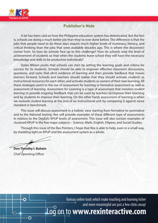 Pointers on KPUP 
4 
Publisher’s Note 
A lot has been said on how the Philippine education system has deteriorated. But the fact 
is, schools are doing a much better job than they’ve ever done before. The di erence is that the 
jobs that people need to do these days require much higher levels of numeracy, literacy, and 
critical thinking than the jobs that were available decades ago. This is where the disconnect 
comes from. So how do schools face up to this challenge? How do schools raise the level of 
achievement of students so that when the students leave school they will have the necessary 
knowledge and skills to be productive individuals? 
Dylan Wiliam posits that schools can start by setting the learning goals and criteria for 
success for its students. Schools should be able to engineer e ective classroom discussions, 
questions, and tasks that elicit evidence of learning and then provide feedback that moves 
learners forward. Schools and teachers should realize that they should activate students as 
instructional resources for each other, and activate students as owners of their own learning. All 
these strategies point to the use of assessment for learning or formative assessment as well as 
assessment of learning. Assessment for Learning is a type of assessment that monitors student 
learning to provide ongoing feedback that can be used by teachers to improve their teaching 
and by students to improve their learning. On the other hand, assessment of learning is when 
we evaluate student learning at the end of an instructional unit by comparing it against some 
standard or benchmark. 
This issue will discuss assessment in a holistic view starting from formative to summative 
and to the National testing. Rex will provide examples of these di erent type of assessments 
in relation to the DepEd’s KPUP levels of assessment. This issue will also contain examples of 
clustered KPUP in the  ve major subjects – Science, Math, English, Filipino, and Social Studies. 
Through this issue of the Rex Pointers, I hope that Rex is able to help, even in a small way, 
by shedding light on KPUP and the assessment system as a whole. 
Don Timothy I. Buhain 
Chief Operating O cer  