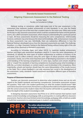 Pointers on KPUP 
5 
Standards-based Assessment 
Aligning Classroom Assessment to the National Testing 
by Ester Talam 
Faculty, La Consolacion College 
National testing, or sometimes called high-stakes end of the year assessment, is the 
assessment that measures student achievement of state standards, in our case the DepEd 
standards. This is just one of the tests that a student takes for the entire year. Other tests would 
be the day-to-day classroom assessment which could be considered formative and the periodic 
exams, also called summative assessment, which measure understanding for a particular period 
or topic. All these assessments should be measuring the same competencies. Unfortunately 
however, confusion may arise because the observed knowledge, skills, and processes measured 
by these assessments may vary. Admittedly, there are substantive di erences in how the 
National Testing is developed versus how the classroom assessments are made. The challenge, 
therefore, is to align Classroom Testing to the National Testing without losing sight of the role 
and value of the classroom or formative assessment. 
According to Schneider, Egan, and Julian (2013), to maximize student achievement, 
teachers and large-scale assessment developers need to: (1) have the same interpretation of 
standards, (2) identify the same types of student achievement as evidence of mastery of the 
standards, and (3) collect evidence using the same types of robust practices when building 
assessment. Clearly, one of the most important parts of developing assessment is the teacher’s 
understanding of the learning competencies. In some cases, teachers and schools should be 
able to “unpack” the standards or learning competencies to properly grasp what knowledge or 
skills the curriculum developers or content experts want to develop in the competency. More 
importantly, schools and teachers should have the same interpretation of the results (scores) 
as the State. This is where feedback is not only necessary but crucial in the development of 
the assessment. Lastly, standards- based assessment necessitates di erent types of formative 
assessments. 
Purpose of Classroom Assessment: 
Teachers use classroom assessment to determine what students know and can do with 
regard to the DepEd standards and learning competencies. Summative assessment answers 
the question, “How well is the student performing on what the student should know?” With 
summative classroom assessment, the teachers usually base the evidence of student’s knowledge 
with the correct answers the student makes then the teacher will transfer to a grading scale to 
show the depth of the student’s knowledge or skill. 
In designing classroom assessment, Ruiz-Primo et al. (2010) maintain that teachers need 
robust content knowledge and pedagogy skills as prerequisites in creating e ective classroom 
assessments. Teachers who have limited content knowledge, pedagogy skills, or both are unable 
to build their assessments to understand gaps in student’s understanding.  