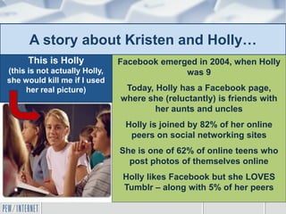 A story about Kristen and Holly…
Facebook emerged in 2004, when Holly
was 9
Today, Holly has a Facebook page,
where she (reluctantly) is friends with
her aunts and uncles
Holly is joined by 82% of her online
peers on social networking sites
She is one of 62% of online teens who
post photos of themselves online
Holly likes Facebook but she LOVES
Tumblr – along with 5% of her peers
This is Holly
(this is not actually Holly,
she would kill me if I used
her real picture)
 