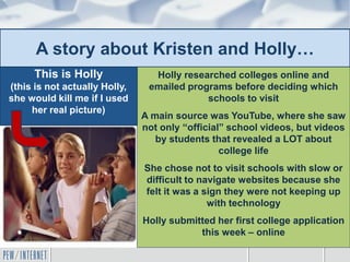 A story about Kristen and Holly…
Holly researched colleges online and
emailed programs before deciding which
schools to visit
A main source was YouTube, where she saw
not only “official” school videos, but videos
by students that revealed a LOT about
college life
She chose not to visit schools with slow or
difficult to navigate websites because she
felt it was a sign they were not keeping up
with technology
Holly submitted her first college application
this week – online
This is Holly
(this is not actually Holly,
she would kill me if I used
her real picture)
 