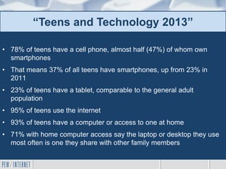 • 78% of teens have a cell phone, almost half (47%) of whom own
smartphones
• That means 37% of all teens have smartphones, up from 23% in
2011
• 23% of teens have a tablet, comparable to the general adult
population
• 95% of teens use the internet
• 93% of teens have a computer or access to one at home
• 71% with home computer access say the laptop or desktop they use
most often is one they share with other family members
“Teens and Technology 2013”
 