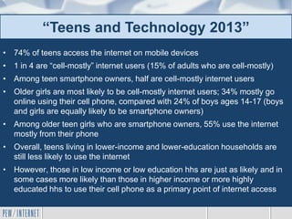 • 74% of teens access the internet on mobile devices
• 1 in 4 are “cell-mostly” internet users (15% of adults who are cell-mostly)
• Among teen smartphone owners, half are cell-mostly internet users
• Older girls are most likely to be cell-mostly internet users; 34% mostly go
online using their cell phone, compared with 24% of boys ages 14-17 (boys
and girls are equally likely to be smartphone owners)
• Among older teen girls who are smartphone owners, 55% use the internet
mostly from their phone
• Overall, teens living in lower-income and lower-education households are
still less likely to use the internet
• However, those in low income or low education hhs are just as likely and in
some cases more likely than those in higher income or more highly
educated hhs to use their cell phone as a primary point of internet access
“Teens and Technology 2013”
 