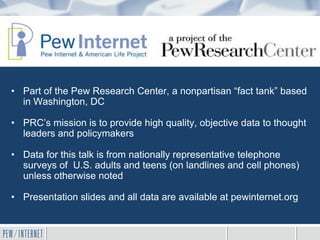 • Part of the Pew Research Center, a nonpartisan “fact tank” based
in Washington, DC
• PRC’s mission is to provide high quality, objective data to thought
leaders and policymakers
• Data for this talk is from nationally representative telephone
surveys of U.S. adults and teens (on landlines and cell phones)
unless otherwise noted
• Presentation slides and all data are available at pewinternet.org
 