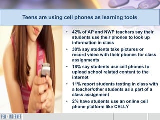 • 42% of AP and NWP teachers say their
students use their phones to look up
information in class
• 38% say students take pictures or
record video with their phones for class
assignments
• 18% say students use cell phones to
upload school related content to the
internet
• 11% report students texting in class with
a teacher/other students as a part of a
class assignment
• 2% have students use an online cell
phone platform like CELLY
Teens are using cell phones as learning tools
 