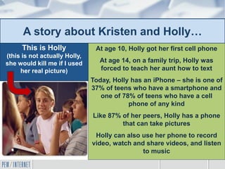 A story about Kristen and Holly…
At age 10, Holly got her first cell phone
At age 14, on a family trip, Holly was
forced to teach her aunt how to text
Today, Holly has an iPhone – she is one of
37% of teens who have a smartphone and
one of 78% of teens who have a cell
phone of any kind
Like 87% of her peers, Holly has a phone
that can take pictures
Holly can also use her phone to record
video, watch and share videos, and listen
to music
This is Holly
(this is not actually Holly,
she would kill me if I used
her real picture)
 