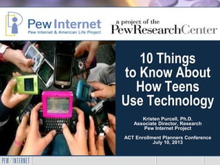 10 Things
to Know About
How Teens
Use Technology
Kristen Purcell, Ph.D.
Associate Director, Research
Pew Internet Project
ACT Enrollment Planners Conference
July 10, 2013
 