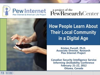 How People Learn About
Their Local Community
    in a Digital Age
       Kristen Purcell, Ph.D.
    Associate Director, Research
       Pew Internet Project

Canadian Security Intelligence Service
  Informing (In)Stability Conference
        February 21-22, 2012
          Ottawa, Canada
 