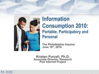 Information Consumption 2010: Portable, Participatory and Personal Kristen Purcell, Ph.D. Associate Director, Research Pew Internet Project The Philadelphia Inquirer June 15 th , 2010 