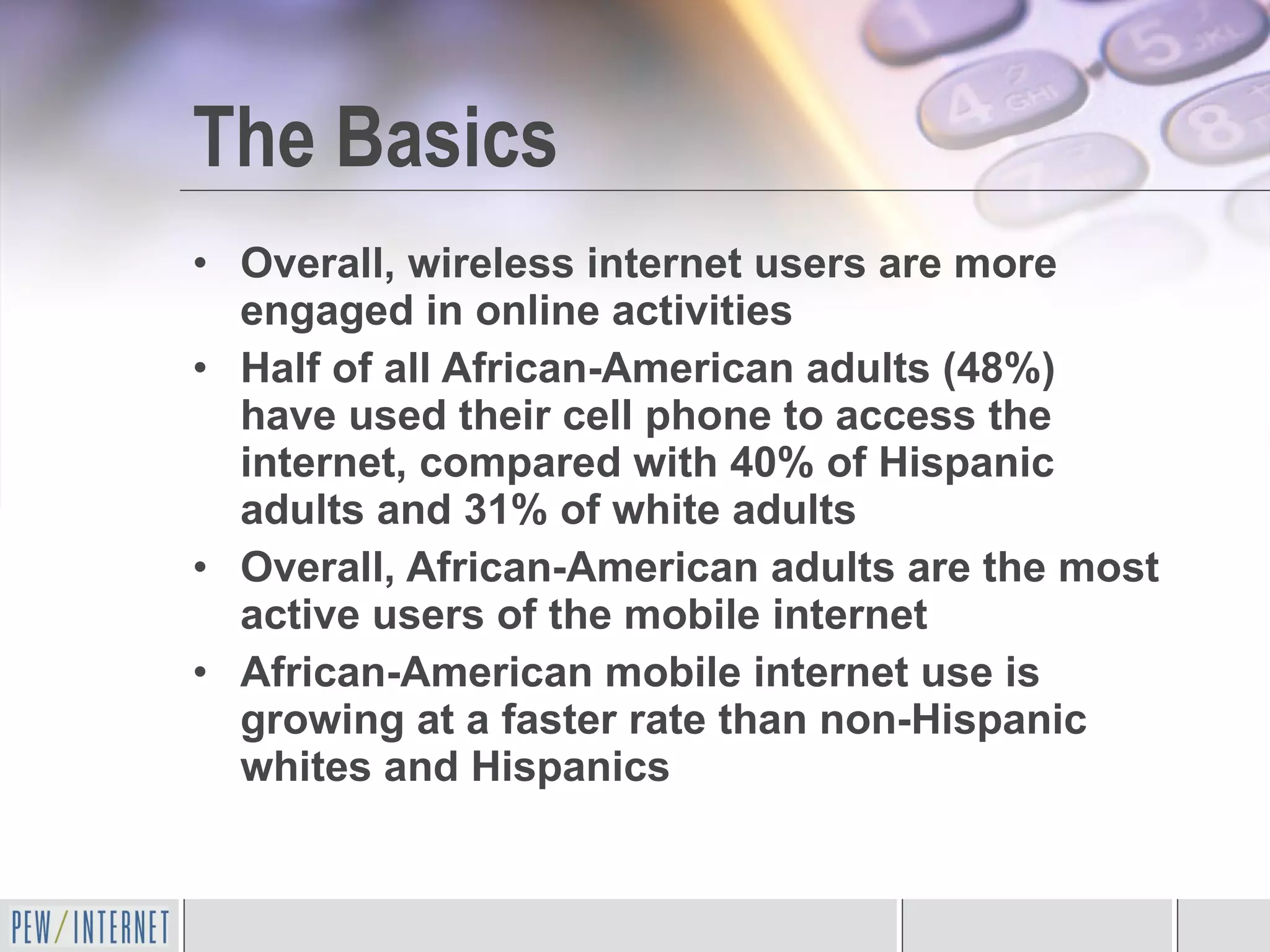 The Basics Overall, wireless internet users are more engaged in online activities Half of all African-American adults (48%) have used their cell phone to access the internet, compared with 40% of Hispanic adults and 31% of white adults Overall, African-American adults are the most active users of the mobile internet African-American mobile internet use is growing at a faster rate than non-Hispanic whites and Hispanics 