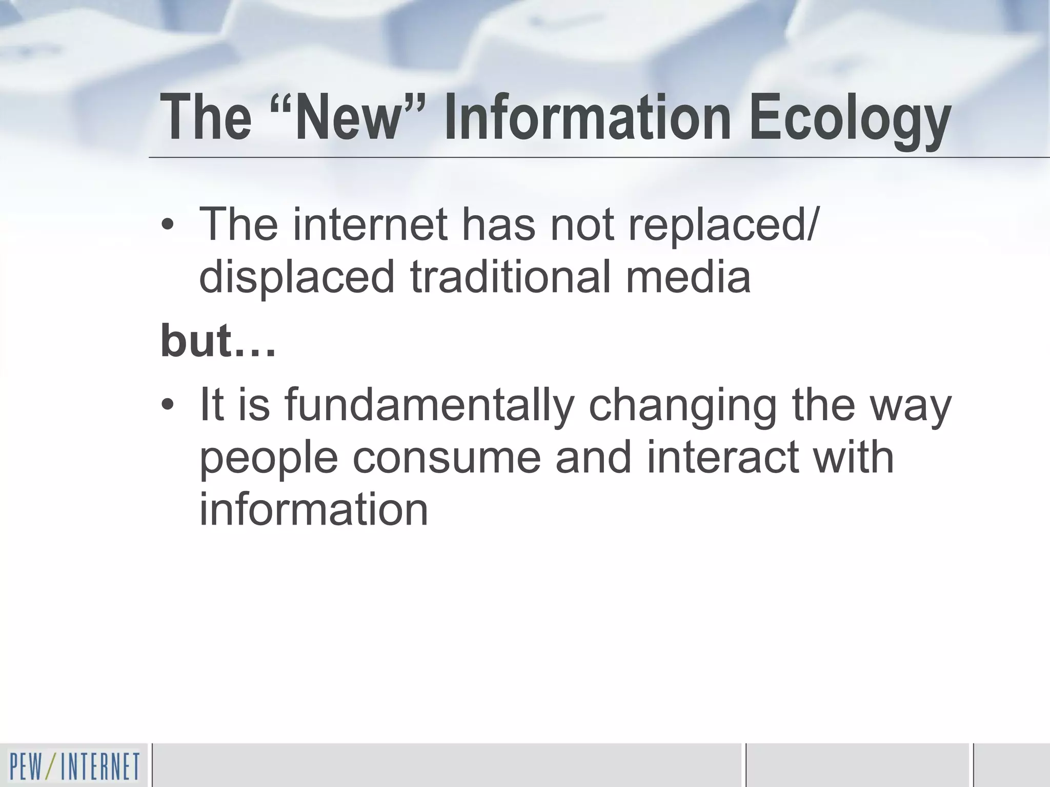 The “New” Information Ecology The internet has not replaced/ displaced traditional media  but… It is fundamentally changing the way people consume and interact with information 