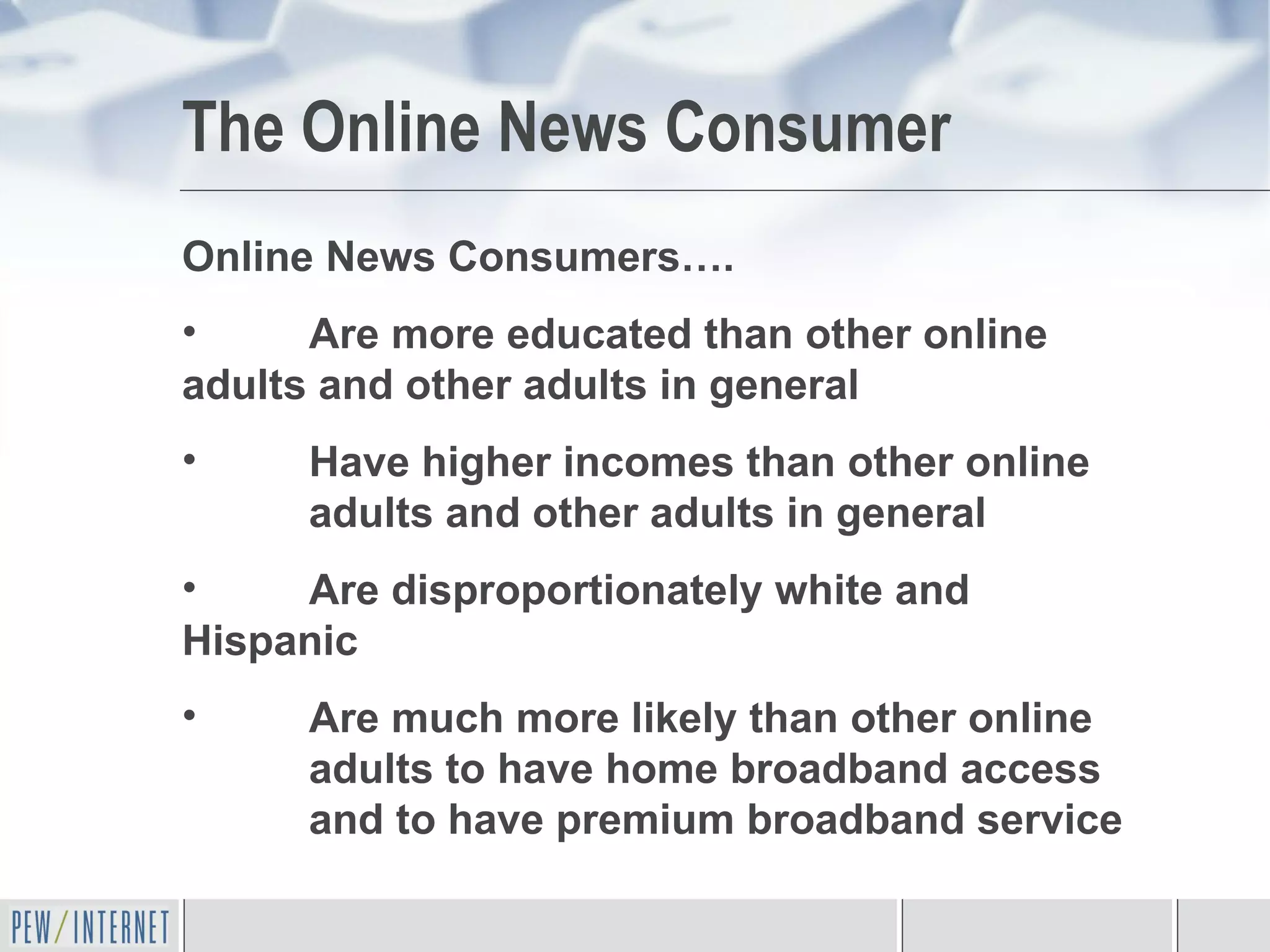 The Online News Consumer Online News Consumers…. Are more educated than other online  adults and other adults in general Have higher incomes than other online  adults and other adults in general Are disproportionately white and  Hispanic Are much more likely than other online  adults to have home broadband access  and to have premium broadband service 