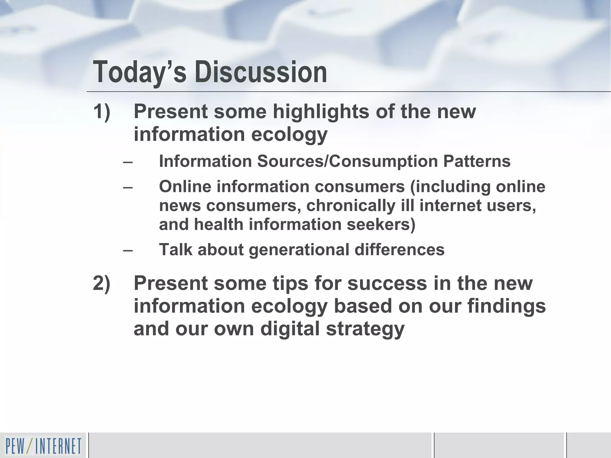 Today’s Discussion Present some highlights of the new information ecology Information Sources/Consumption Patterns Online information consumers (including online news consumers, chronically ill internet users, and health information seekers) Talk about generational differences  Present some tips for success in the new information ecology based on our findings and our own digital strategy 