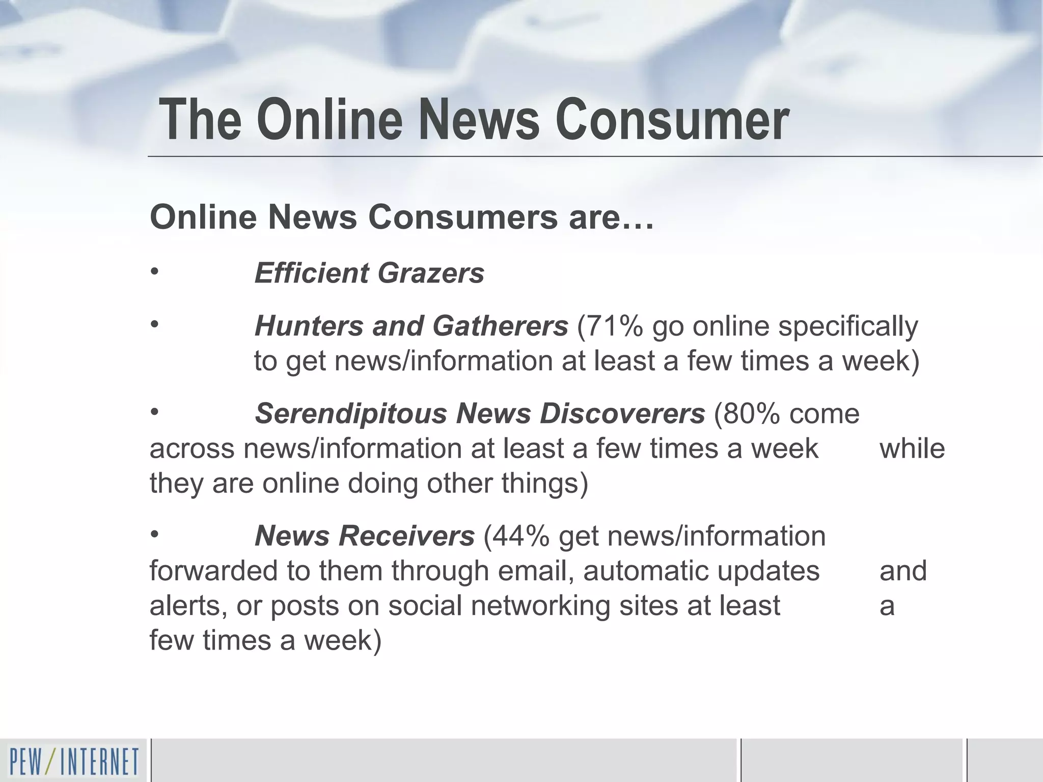 The Online News Consumer Online News Consumers are… Efficient Grazers Hunters and Gatherers   (71% go online specifically  to get news/information at least a few times a week) Serendipitous News Discoverers   (80% come  across news/information at least a few times a week  while they are online doing other things) News Receivers   (44% get news/information  forwarded to them through email, automatic updates  and alerts, or posts on social networking sites at least  a few times a week) 