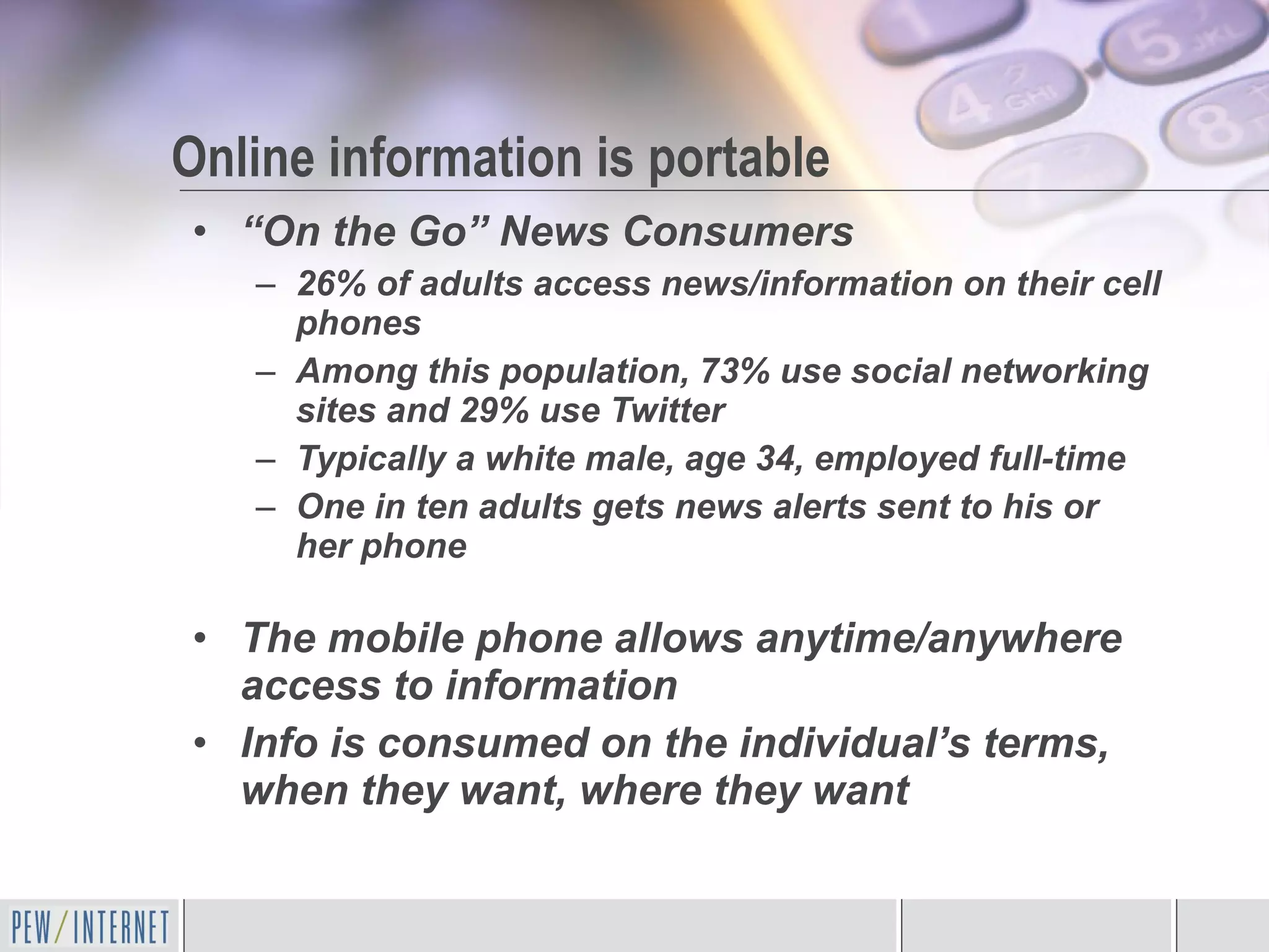 “ On the Go” News Consumers 26% of adults access news/information on their cell phones Among this population, 73% use social networking sites and 29% use Twitter Typically a white male, age 34, employed full-time One in ten adults gets news alerts sent to his or her phone The mobile phone allows anytime/anywhere access to information Info is consumed on the individual’s terms, when they want, where they want Online information is portable 