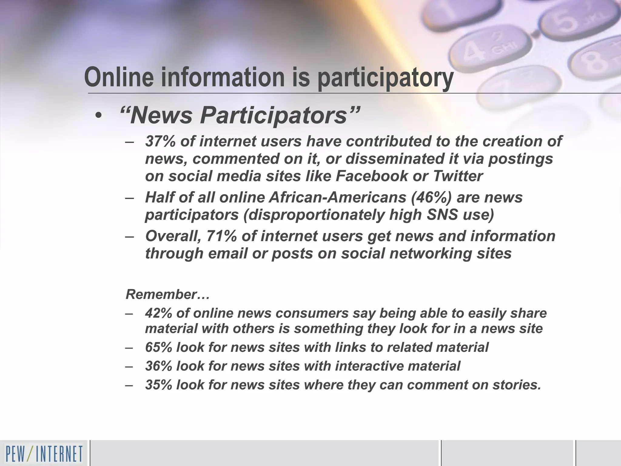 “ News Participators” 37% of internet users have contributed to the creation of news, commented on it, or disseminated it via postings on social media sites like Facebook or Twitter Half of all online African-Americans (46%) are news participators (disproportionately high SNS use) Overall, 71% of internet users get news and information through email or posts on social networking sites Remember… 42% of online news consumers say being able to easily share material with others is something they look for in a news site 65% look for news sites with links to related material 36% look for news sites with interactive material 35% look for news sites where they can comment on stories. Online information is participatory 