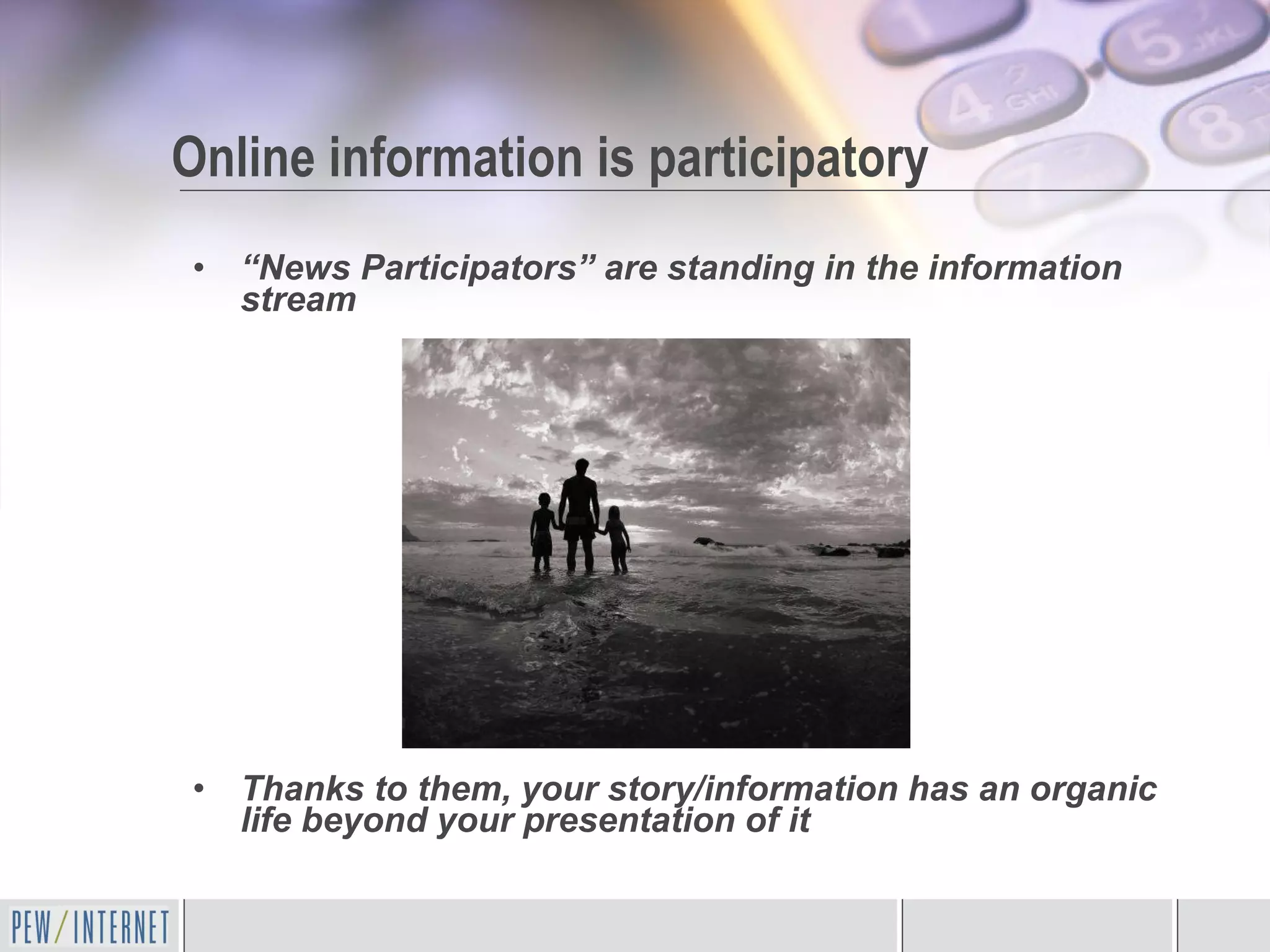 “ News Participators” are standing in the information stream Thanks to them, your story/information has an organic life beyond your presentation of it Online information is participatory 